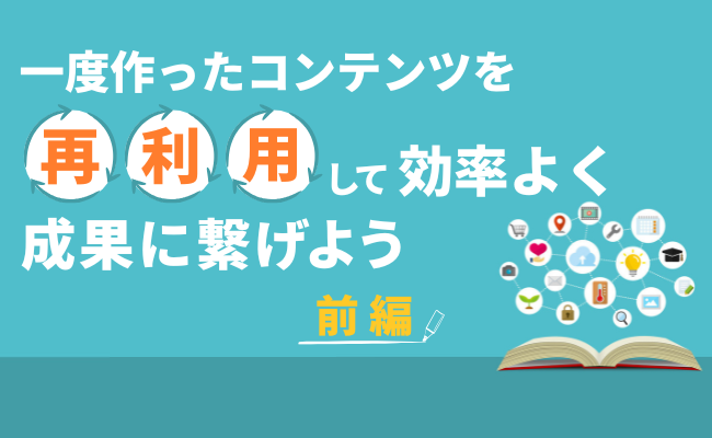 一度作ったコンテンツを再利用して効率よく成果に繋げよう（前編）